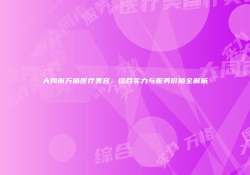 大同市万格医疗美容：综合实力与服务价格全解析