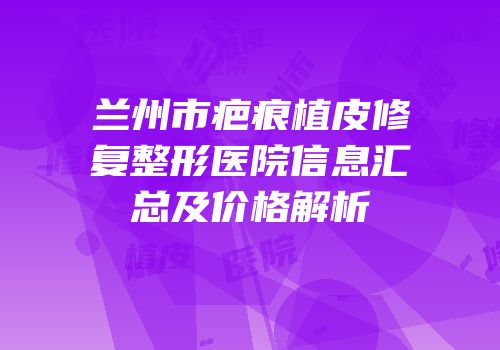 兰州市疤痕植皮修复整形医院信息汇总及价格解析