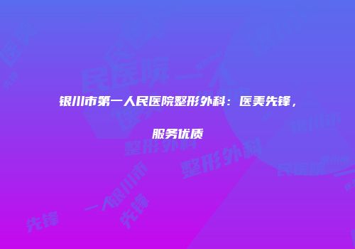 银川市第一人民医院整形外科：医美先锋，服务优质