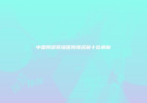 中国阴道紧缩医院排名前十位解析