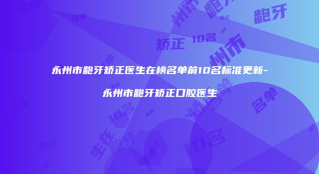 永州市龅牙矫正医生在榜名单前10名标准更新-永州市龅牙矫正口腔医生