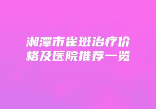 湘潭市雀斑治疗价格及医院推荐一览
