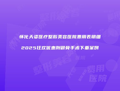 怀化天姿医疗整形美容医院费用表明细2025狂欢优惠附颧骨手术下垂案例