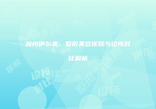 滁州伊尔美：整形美容医院与诊所对比解析