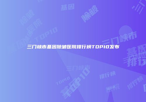 三门峡市基因除皱医院排行榜TOP10发布