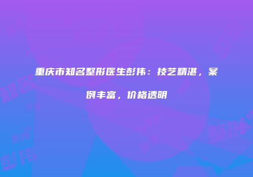 重庆市知名整形医生彭伟：技艺精湛，案例丰富，价格透明