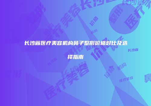 长沙省医疗美容机构鼻子整形价格对比及选择指南