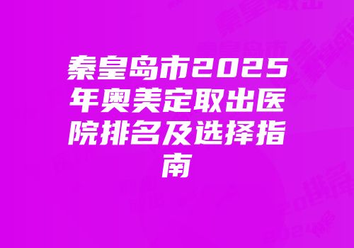 秦皇岛市2025年奥美定取出医院排名及选择指南