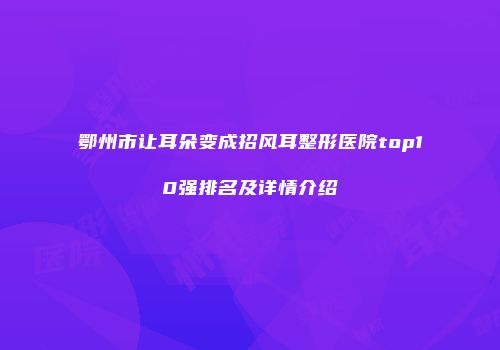 鄂州市让耳朵变成招风耳整形医院top10强排名及详情介绍