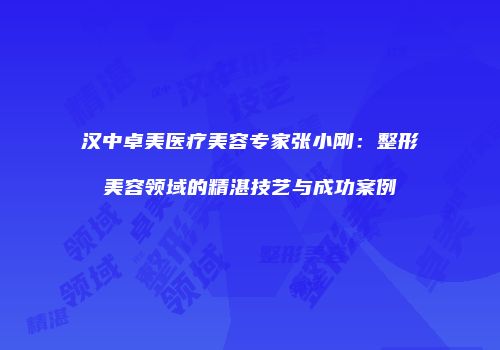 汉中卓美医疗美容专家张小刚：整形美容领域的精湛技艺与成功案例