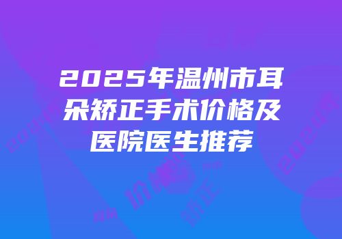 2025年温州市耳朵矫正手术价格及医院医生推荐