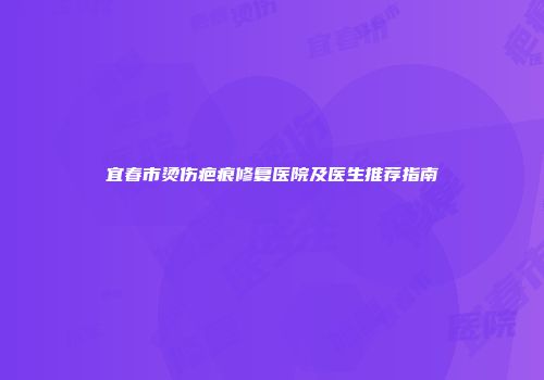 宜春市烫伤疤痕修复医院及医生推荐指南