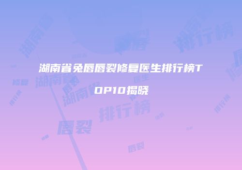湖南省兔唇唇裂修复医生排行榜TOP10揭晓