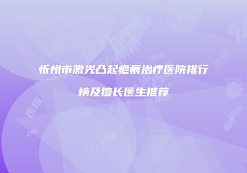 忻州市激光凸起疤痕治疗医院排行榜及擅长医生推荐