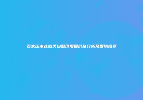石家庄市祛痘美白整形项目价格分析及医院推荐