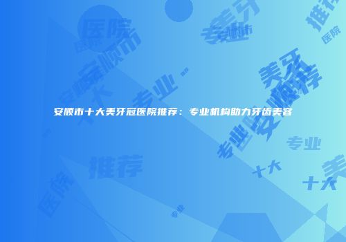 安顺市十大美牙冠医院推荐：专业机构助力牙齿美容