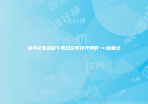 国内祛除咖啡牛奶斑医院排行榜前50强盘点