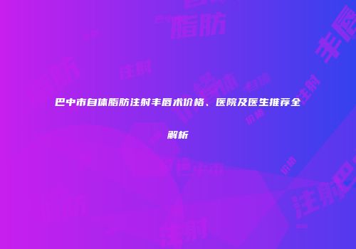 巴中市自体脂肪注射丰唇术价格、医院及医生推荐全解析