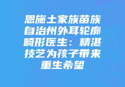 恩施土家族苗族自治州外耳轮廓畸形医生：精湛技艺为孩子带来重生希望