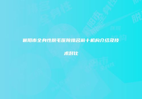 襄阳市全身性脱毛医院排名前十机构介绍及技术对比