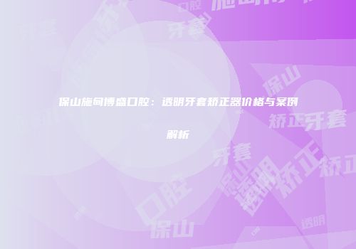 保山施甸博盛口腔：透明牙套矫正器价格与案例解析