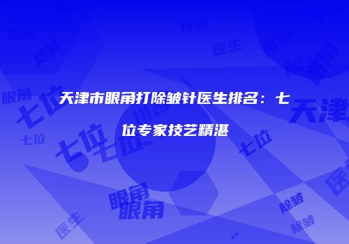 天津市眼角打除皱针医生排名：七位专家技艺精湛