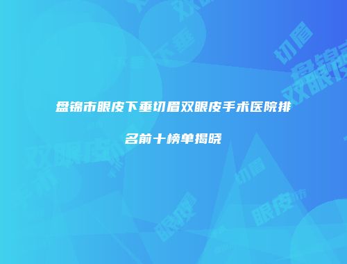 盘锦市眼皮下垂切眉双眼皮手术医院排名前十榜单揭晓