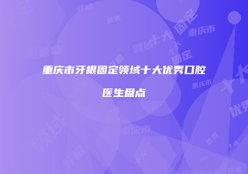 重庆市牙根固定领域十大优秀口腔医生盘点