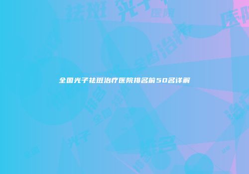 全国光子祛斑治疗医院排名前50名详解