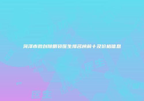 菏泽市微创除眼袋医生排名榜前十及价格信息
