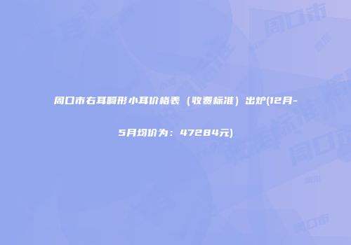 周口市右耳畸形小耳价格表（收费标准）出炉(12月-5月均价为：47284元)