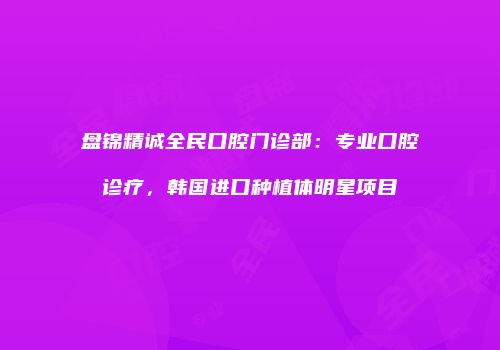 盘锦精诚全民口腔门诊部：专业口腔诊疗，韩国进口种植体明星项目