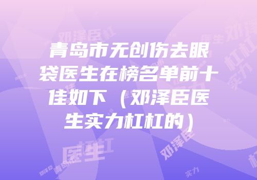 青岛市无创伤去眼袋医生在榜名单前十佳如下（邓泽臣医生实力杠杠的）