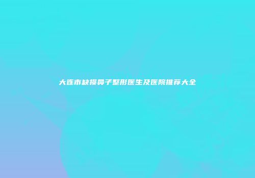 大连市缺损鼻子整形医生及医院推荐大全