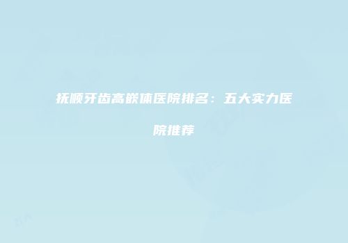 抚顺牙齿高嵌体医院排名：五大实力医院推荐