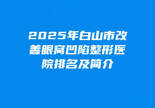 2025年白山市改善眼窝凹陷整形医院排名及简介