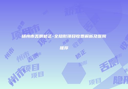扬州市舌侧矫正-全隐形项目收费解析及医院推荐