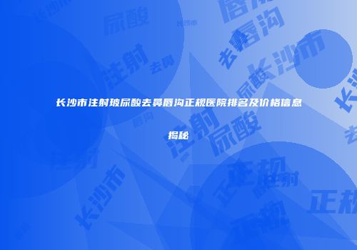 长沙市注射玻尿酸去鼻唇沟正规医院排名及价格信息揭秘