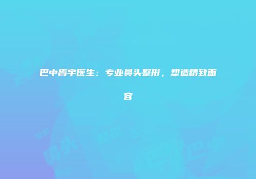 巴中胥宇医生：专业鼻头整形，塑造精致面容