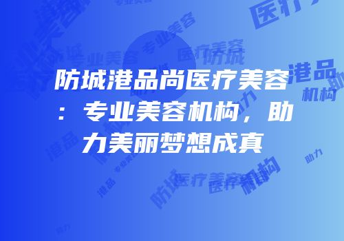 防城港品尚医疗美容：专业美容机构，助力美丽梦想成真