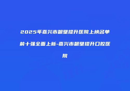 2025年嘉兴市龈壁提升医院上榜名单前十强全面上新-嘉兴市龈壁提升口腔医院