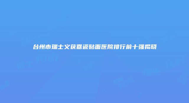 台州市瑞士义获嘉瓷贴面医院排行前十强揭晓