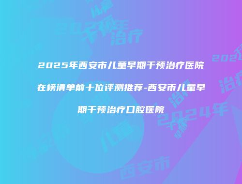 2025年西安市儿童早期干预治疗医院在榜清单前十位评测推荐-西安市儿童早期干预治疗口腔医院
