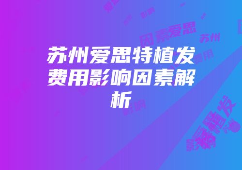 苏州爱思特植发费用影响因素解析