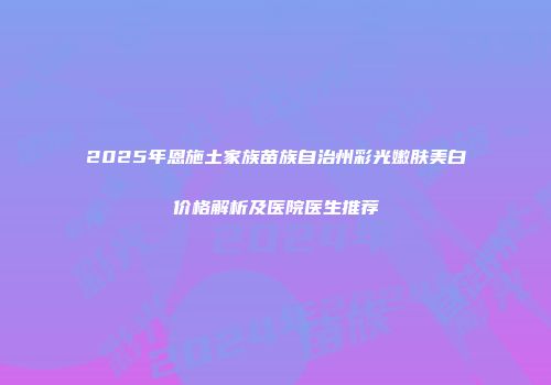 2025年恩施土家族苗族自治州彩光嫩肤美白价格解析及医院医生推荐