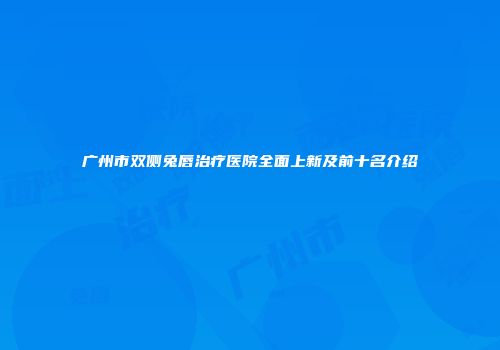 广州市双侧兔唇治疗医院全面上新及前十名介绍