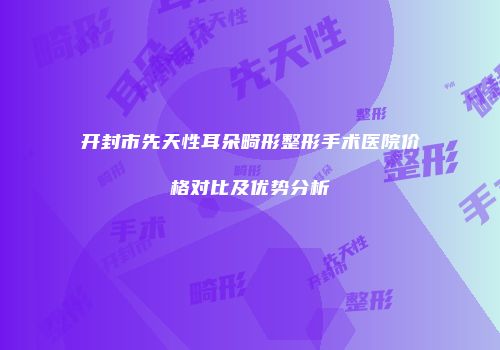 开封市先天性耳朵畸形整形手术医院价格对比及优势分析