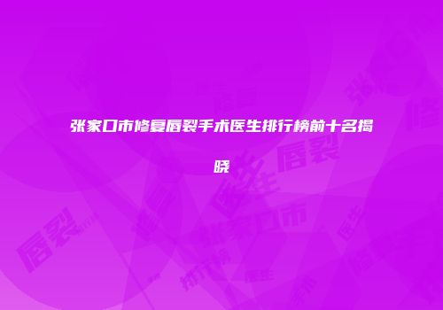 张家口市修复唇裂手术医生排行榜前十名揭晓