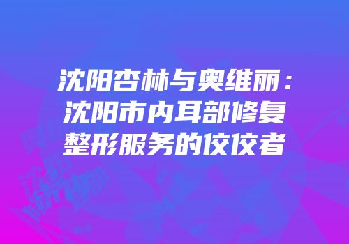 沈阳杏林与奥维丽：沈阳市内耳部修复整形服务的佼佼者