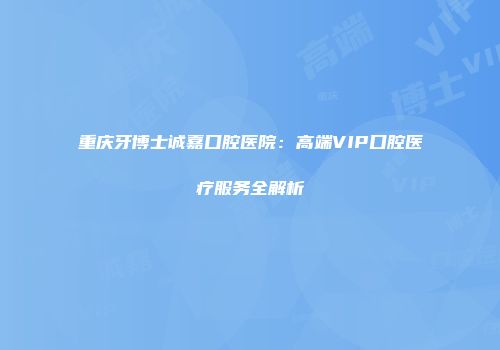 重庆牙博士诚嘉口腔医院：高端VIP口腔医疗服务全解析